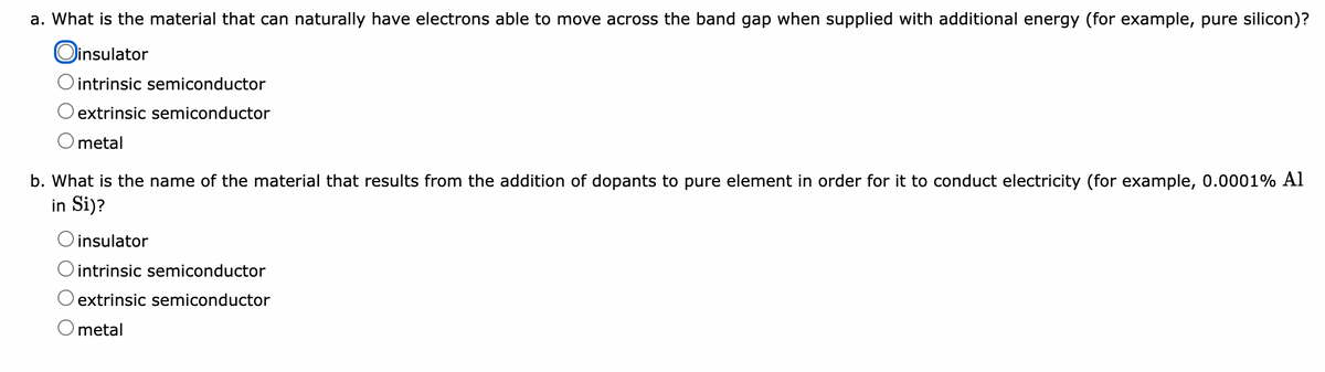 a. What is the material that can naturally have electrons able to move across the band gap when supplied with additional energy (for example, pure silicon)?
Oinsulator
intrinsic semiconductor
extrinsic semiconductor
metal
b. What is the name of the material that results from the addition of dopants to pure element in order for it to conduct electricity (for example, 0.0001% Al
in Si)?
O insulator
O intrinsic semiconductor
extrinsic semiconductor
O metal