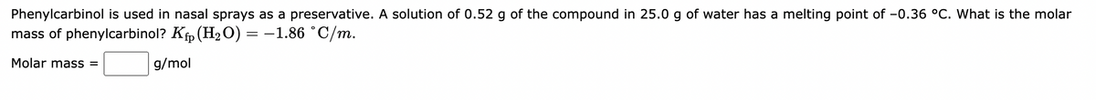 Phenylcarbinol is used in nasal sprays as a preservative. A solution of 0.52 g of the compound in 25.0 g of water has a melting point of -0.36 °C. What is the molar
mass of phenylcarbinol? K₁ (H₂O) = −1.86 °C/m.
Molar mass =
g/mol