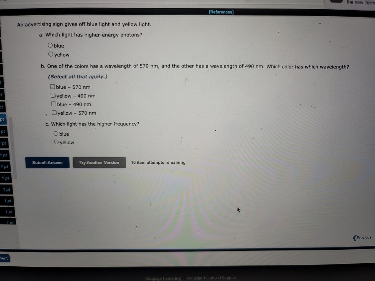 t
t
ot
pt
pt
pt
1 pt
1 pt
1 pt
1 pt
1 pt
1 pt
nent
An advertising sign gives off blue light and yellow light.
a. Which light has higher-energy photons?
Oblue
Oyellow
blue - 570 nm
Oyellow-490 nm
blue - 490 nm
yellow - 570 nm
b. One of the colors has a wavelength of 570 nm, and the other has a wavelength of 490 nm. Which color has which wavelength?
(Select all that apply.)
c. Which light has the higher frequency?
O blue
Oyellow
Submit Answer
Try Another Version
[References]
10 item attempts remaining
the new Term
Cengage Learning Cengage Technical Support
Previous