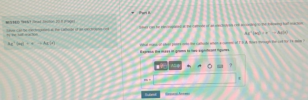 MISSED THIS? Read Section 20.8 (Page)-
Silver can be electroplated at the cathode of an electrolysis cell
by the half-reaction.
Ag+ (aq) + e → Ag (s)
Part A
Silver can be electroplated at the cathode of an electrolysis cell according to the following half-reaction:
Ag+ (aq) +e → Ag(s)
What mass of silver plates onto the cathode when a current of 7.9 A flows through the cell for 74 min?
Express the mass in grams to two significant figures.
VE ΑΣΦ
m =
Submit
Request Answer
F