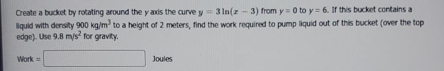 Create a bucket by rotating around the y axis the curve y
3 In(z 3) from y = 0 to y= 6. If this bucket contains a
liquid with density 900 kg/m³ to a height of 2 meters, find the work required to pump liquid out of this bucket (over the top
edge). Use 9.8 m/s² for gravity.
Work =
Joules