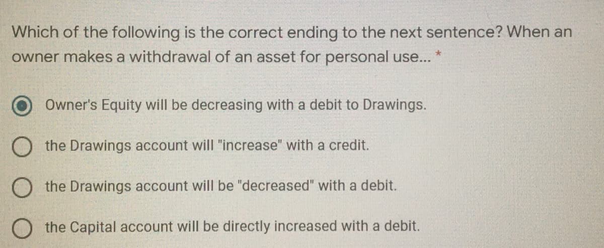 Which of the following is the correct ending to the next sentence? When an
owner makes a withdrawal of an asset for personal use... *
Owner's Equity will be decreasing with a debit to Drawings.
O the Drawings account will "increase" with a credit.
O the Drawings account will be "decreased" with a debit.
O the Capital account will be directly increased with a debit.
