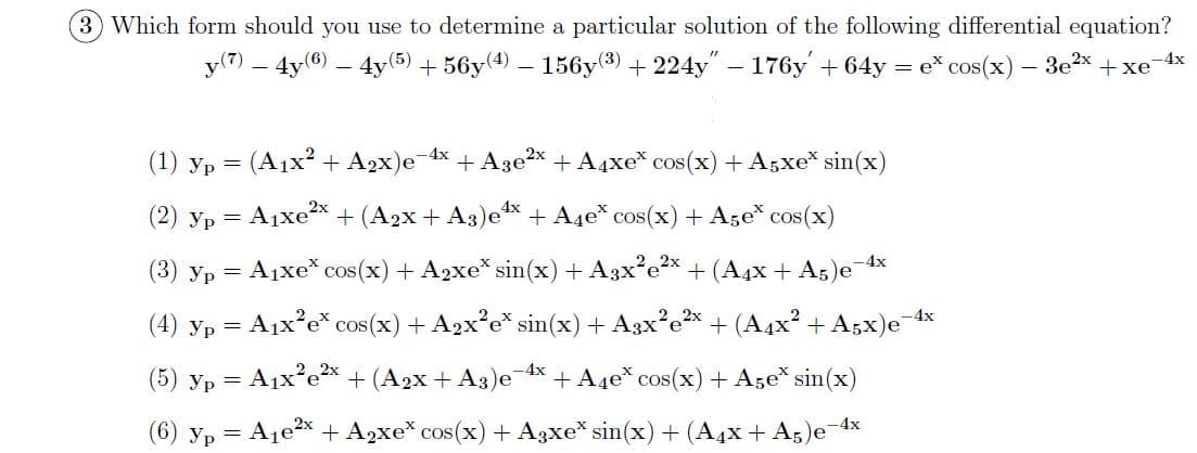 3 Which form should you use to determine a particular solution of the following differential equation?
y(7) – 4y6) – 4y(5) + 56y(4) – 156y(3) + 224y" – 176y + 64y = e* cos(x) – 3e2x + xe4x
(1) yp = (A1x? + A2x)e-4x
+ A3e?x + A4xe* cos(x) + A5xe* sin(x)
(2) yp = A1xex + (A2x + A3)e* + A4e* cos(x)+ Age* cos(x)
4х
(3) yp = A1xe* cos(x) + A2xe* sin(x) + A3x°ex + (A4x + A5)e
(4) yp = A1x°e* cos(x) + A2x'e* sin(x)+ A3x?e* + (A4x? + A;x)e 4x
(5) yp = A1x°e2x + (A2x + A3)e 4x + A4e* cos(x)+ Age* sin(x)
(6) yp = A1ex + A2xe* cos(x) + A3xe* sin(x) + (A4x + A5)e-4x
