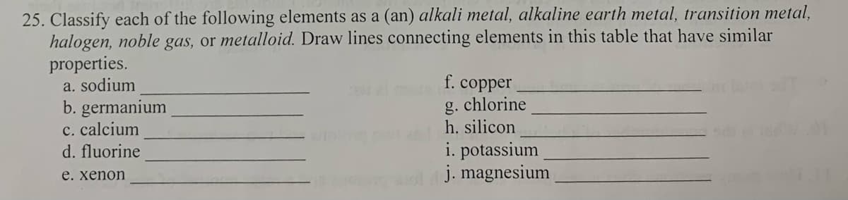 25. Classify each of the following elements as a (an) alkali metal, alkaline earth metal, transition metal,
halogen, noble gas, or metalloid. Draw lines connecting elements in this table that have similar
properties.
a. sodium
b. germanium
c. calcium
d. fluorine
e. xenon
f. copper
g. chlorine
h. silicon
i. potassium
j. magnesium
