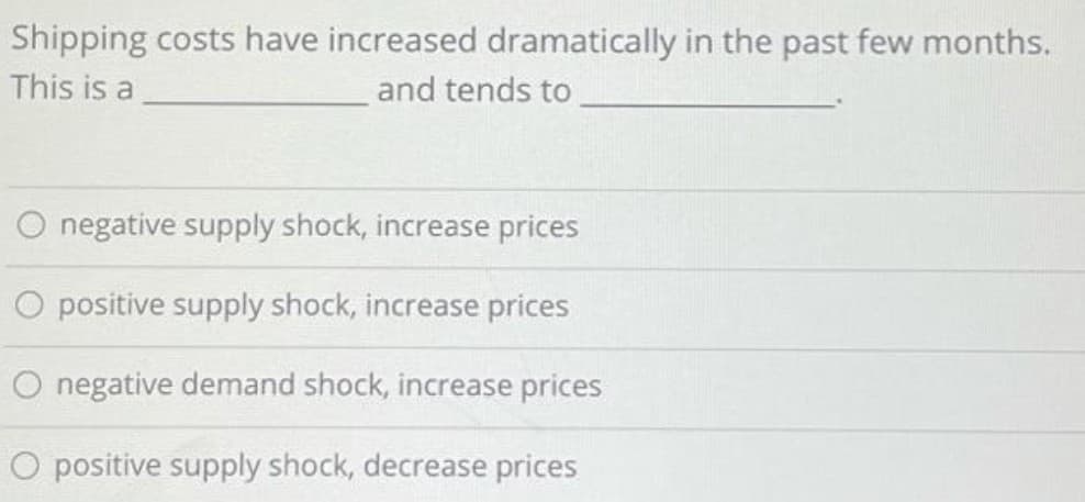 Shipping costs have increased dramatically in the past few months.
This is a
and tends to
O negative supply shock, increase prices
O positive supply shock, increase prices
O negative demand shock, increase prices
O positive supply shock, decrease prices
