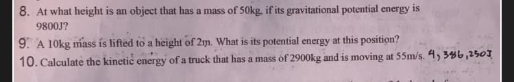 8. At what height is an object that has a mass of 50kg, if its gravitational potential energy is
9800J?
9. A 10kg mass is lifted to a height of 2m. What is its potential energy at this position?
10. Calculate the kinetic energy of a truck that has a mass of 2900kg and is moving at 55m/s. 4, 386,250]