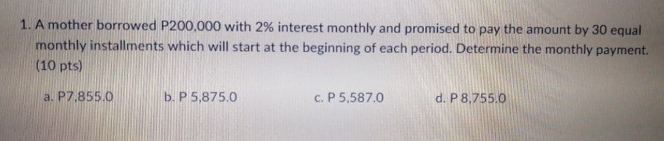 1. A mother borrowed P200,000 with 2% interest monthly and promised to pay the amount by 30 equal
monthly installments which will start at the beginning of each period. Determine the monthly payment.
(10 pts)
a. P7,855.0
b. P 5,875.0
c. P 5,587.0
d. P 8,755.0
