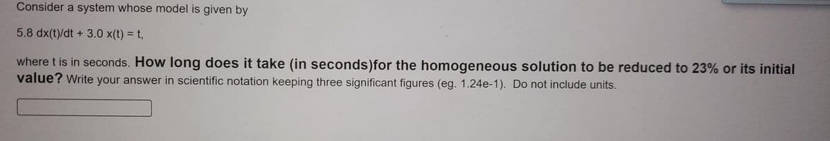 Consider a system whose model is given by
5.8 dx(t)/dt + 3.0 x(t) = t,
where t is in seconds. How long does it take (in seconds) for the homogeneous solution to be reduced to 23% or its initial
value? Write your answer in scientific notation keeping three significant figures (eg. 1.24e-1). Do not include units.