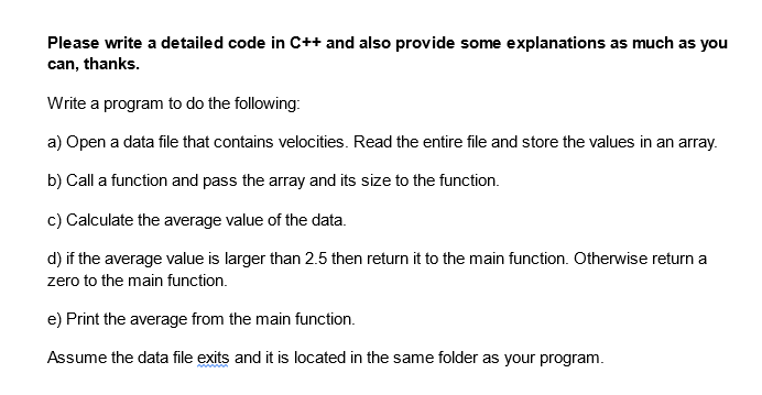 Please write a detailed code in C++ and also provide some explanations as much as you
can, thanks.
Write a program to do the following:
a) Open a data file that contains velocities. Read the entire file and store the values in an array.
b) Call a function and pass the array and its size to the function.
c) Calculate the average value of the data.
d) if the average value is larger than 2.5 then return it to the main function. Otherwise return a
zero to the main function.
e) Print the average from the main function.
Assume the data file exits and it is located in the same folder as your program.