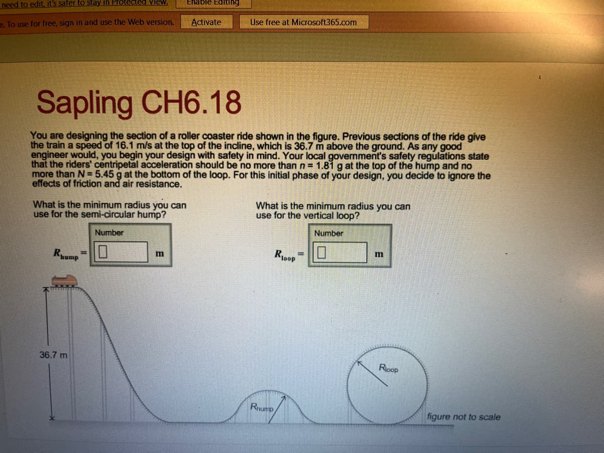 need to edit, it's safer to stay in Protected View.
e. To use for free, sign in and use the Web version.
What is the minimum radius you can
use for the semi-circular hump?
Numb
Rhump
Sapling CH6.18
You are designing the section of a roller coaster ride shown in the figure. Previous sections of the ride give
the train a speed of 16.1 m/s at the top of the incline, which is 36.7 m above the ground. As any good
engineer would, you begin your design with safety in mind. Your local government's safety regulations state
that the riders' centripetal acceleration should be no more than n = 1.81 g at the top of the hump and no
more than N= 5.45 g at the bottom of the loop. For this initial phase of your design, you decide to ignore the
effects of friction and air resistance.
36.7 m
=
Enable Editing
m
Activate
Use free at Microsoft365.com
What is the minimum radius you can
use for the vertical loop?
Rhump
Roop
=
Number
m
Roop
figure not to scale