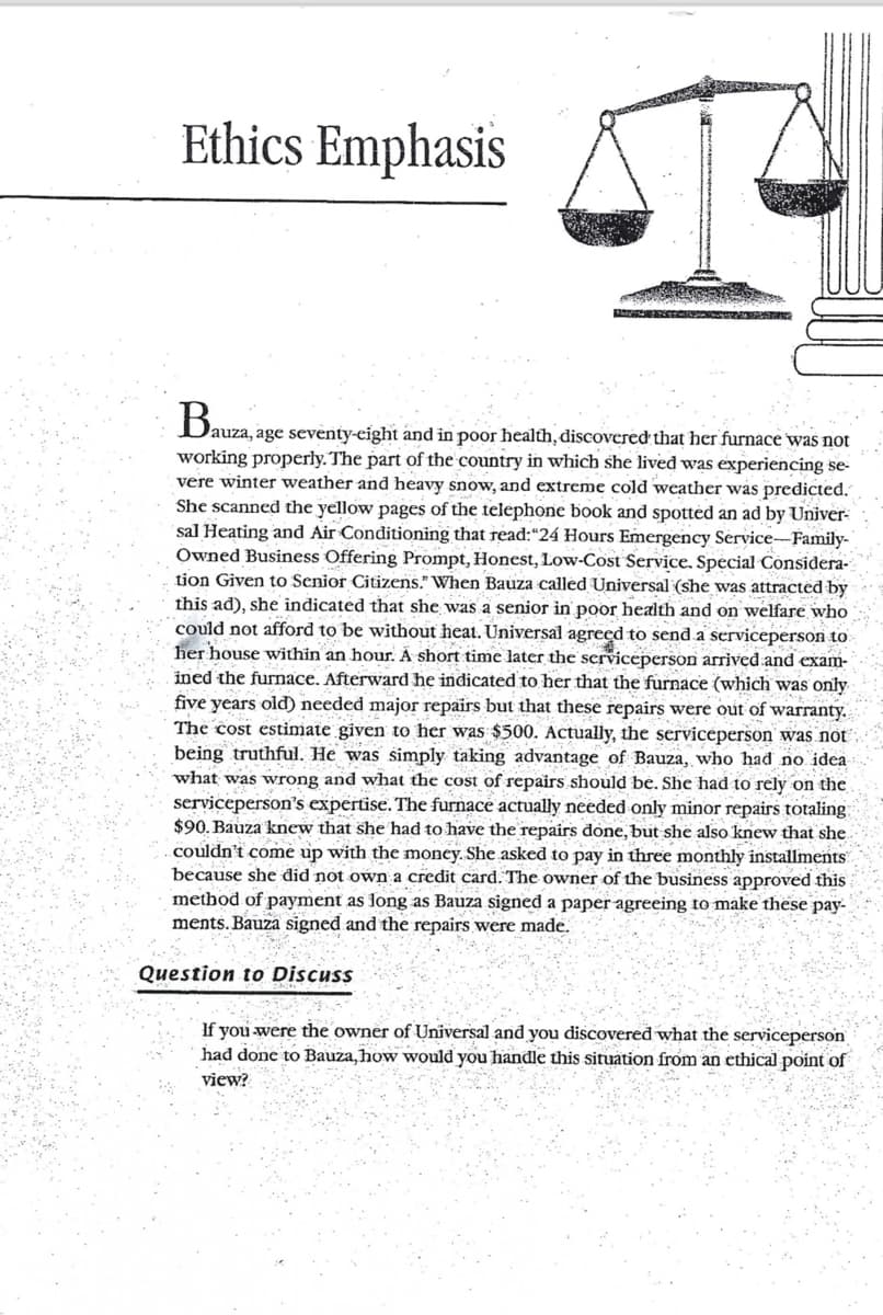 Ethics Emphasis
Bauza, age seventy-eight and in poor health, discovered that her furnace was not
working properly. The part of the country in which she lived was experiencing se-
vere winter weather and heavy snow, and extreme cold weather was predicted.
She scanned the yellow pages of the telephone book and spotted an ad by Univer-
sal Heating and Air Conditioning that read:"24 Hours Emergency Service-Family-
Owned Business Offering Prompt, Honest, Low-Cost Service. Special Considera-
tion Given to Senior Citizens." When Bauza called Universal (she was attracted by
this ad), she indicated that she was a senior in poor health and on welfare who
could not afford to be without heat. Universal agreed to send a serviceperson to
her house within an hour. A short time later the serviceperson arrived and exam-
ined the furnace. Afterward he indicated to her that the furnace (which was only
five years old) needed major repairs but that these repairs were out of warranty.
The cost estimate given to her was $500. Actually, the serviceperson was not
being truthful. He was simply taking advantage of Bauza, who had no idea
what was wrong and what the cost of repairs should be. She had to rely on the
serviceperson's expertise. The furnace actually needed only minor repairs totaling
$90. Bauza knew that she had to have the repairs done, but she also knew that she
couldn't come up with the money. She asked to pay in three monthly installments
because she did not own a credit card. The owner of the business approved this
method of payment as long as Bauza signed a paper agreeing to make these pay-
ments. Bauza signed and the repairs were made.
Question to Discuss
If you were the owner of Universal and you discovered what the serviceperson
had done to Bauza, how would you handle this situation from an ethical point of
view?