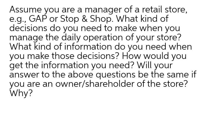 Assume you are a manager of a retail store,
e.g., GAP or Stop & Shop. What kind of
decisions do you need to make when you
manage the daily operation of your store?
What kind of information do you need when
you make those decisions? How would you
get the information you need? Will your
answer to the above questions be the same if
you are an owner/shareholder of the store?
Why?
