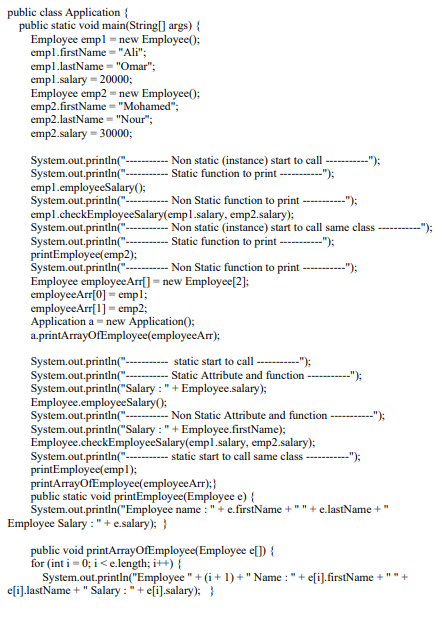 public class Application {
public static void main(String[] args) {
Employee empl = new Employee();
empl.firstName = "Ali";
empl.lastName = "Omar";
empl.salary = 20000;
Employee emp2 = new Employee();
emp2.firstName = "Mohamed";
emp2.lastName = "Nour";
emp2.salary = 30000;
System.out.println("-
System.out.printin("-
empl.employeeSalary();
System.out.println("-
empl.checkEmployeeSalary(emp1.salary, emp2.salary);
System.out.printin("-
System.out.println("-
printEmployee(emp2);
System.out.printin("-
Employee employeeArr[] = new Employee[2]:
employeeArr[0] = empl;
employeeArr[1] = emp2;
Application a = new Åpplication();
a.printArrayofEmployee(employeeArr);
Non static (instance) start to call
Static function to print ---------");
");
- Non Static function to print -
--");
Non static (instance) start to call same class
Static function to print --------);
-");
Non Static function to print ----);
System.out.println("-
System.out.printin("-
System.out.printin("Salary : " + Employee.salary);
Employee.employeeSalary();
System.out.printin("--
System.out.println("Salary : " + Employee.firstName);
Employee.checkEmployeeSalary(empl.salary, emp2.salary);
System.out.printin("-
printEmployee(empl);
printArrayofEmployee(employeeArr);}
public static void printEmployee(Employee e) {
System.out.println("Employee name : "+ e.firstName +" " + e.lastName +
Employee Salary : " + e.salary); }
static start to call
-");
Static Attribute and function ----
"):
Non Static Attribute and function
-"):
static start to call same class-
--"):
public void printArrayOfEmployee(Employee e[]) {
for (int i - 0; i < e.length; i++) {
System.out.println("Employee " + (i + 1) + " Name : " + e[i].firstName +
efi].lastName + " Salary : "+ eſi].salary); }
