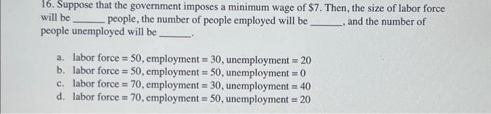 16. Suppose that the government imposes a minimum wage of $7. Then, the size of labor force
will be
people, the number of people employed will be. , and the number of
people unemployed will be.
a. labor force = 50, employment = 30, unemployment = 20
b. labor force = 50, employment = 50, unemployment = 0
c. labor force = 70, employment = 30, unemployment = 40
d. labor force 70, employment = 50, unemployment = 20