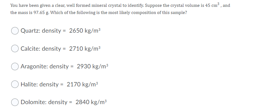 You have been given a clear, well formed mineral crystal to identify. Suppose the crystal volume is 45 cm³ , and
the mass is 97.65 g. Which of the following is the most likely composition of this sample?
Quartz: density = 2650 kg/m3
Calcite: density = 2710 kg/m³
Aragonite: density = 2930 kg/m³
Halite: density = 2170 kg/m³
Dolomite: density = 2840 kg/m³
