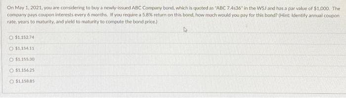 On May 1, 2021, you are considering to buy a newly-issued ABC Company bond, which is quoted as "ABC 7.4536" in the WSJ and has a par value of $1,000. The
company pays coupon interests every 6 months. If you require a 5.8% return on this bond, how much would you pay for this bond? (Hint: Identify annual coupon
rate, years to maturity, and yield to maturity to compute the bond price.)
$1.152.74
O $1,15411
$1.155.30
$1.156.25
O$1,158.85
