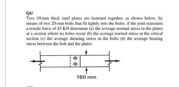 QI/
Two 10-mm thick steel plates are fastened together, as shown below, by
means of two 20-mm bolts that fit tightly into the holes. if the joint transmits
a tensile force of 45 KN determine (a) the average normal stress in the plates
at a section where no holes occur (b) the average normal stress at the critical
section (c) the average shearing stress in the bolts (d) the average bearing
stress between the bolt and the plates
150 mm

