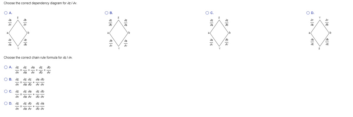Choose the correct dependency diagram for dz ldv.
O A.
о в.
OC.
OD.
V
да
do
dz
dz
dz
dz
dv
да
da
da
a
a
a
a
dz
dz
да
da
da
да
db
dz
dz
V
V
V
Choose the correct chain rule formula for dz / dv.
O A. dz dz
да дz
ab
-= - + - +
+
db
dv
да
dv
dv
O B. dz
dv da db
dz dz
да дь
dv dv
O c. dz
dz da
dz db
%3D
+
dv
da d
db dv
O
D. dz
qe ze
dz da
+
да ду
db dv
--
%3D
dv
