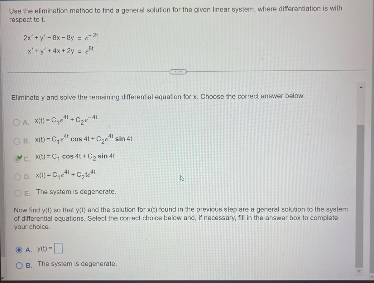 Use the elimination method to find a general solution for the given linear system, where differentiation is with
respect to t.
2x+y'-8x-8y = e-2t
x'+y' + 4x+2y= e8t
Eliminate y and solve the remaining differential equation for x. Choose the correct answer below.
A. x(t)=C₁et + Cze
- 4t
B. x(t) = C₁et cos 4t + C₂et sin 4t
c. x(t) = C₁ cos 4t+ C2 sin 4t
OD. x(t)=C₁et + C₂te 4t
ง
OE. The system is degenerate.
Now find y(t) so that y(t) and the solution for x(t) found in the previous step are a general solution to the system
of differential equations. Select the correct choice below and, if necessary, fill in the answer box to complete
your choice.
OA. y(t) =
OB. The system is degenerate.