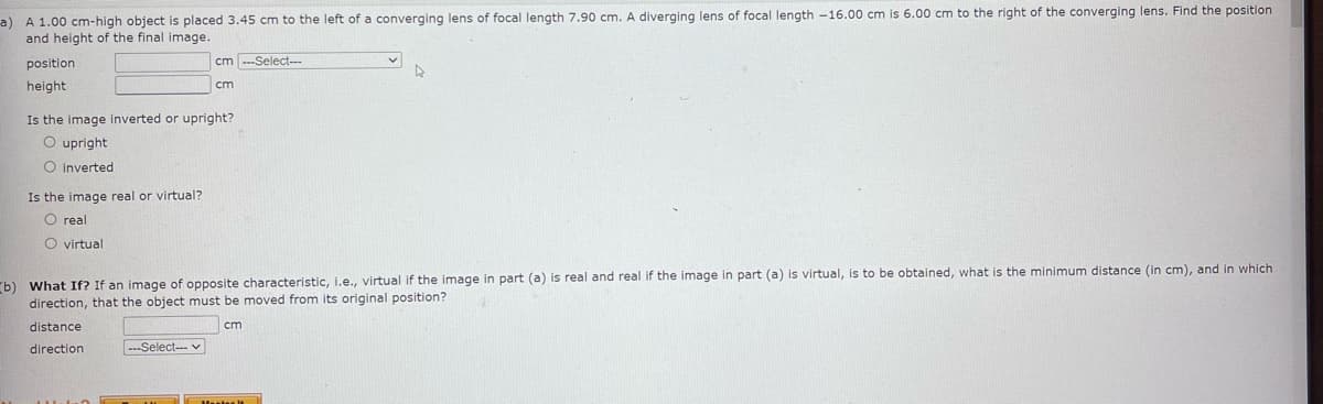 a) A 1.00 cm-high object is placed 3.45 cm to the left of a converging lens of focal length 7.90 cm. A diverging lens of focal length -16.00 cm is 6.00 cm to the right of the converging lens. Find the position
and height of the final image.
b)
position
height
Is the image real or virtual?
O real
O virtual
cm ---Select---
Is the image inverted or upright?
O upright
O inverted
cm
---Select--- ✓
What If? If an image of opposite characteristic, i.e., virtual if the image in part (a) is real and real if the image in part (a) is virtual, is to be obtained, what is the minimum distance (in cm), and in which
direction, that the object must be moved from its original position?
distance
cm
direction
Hanter