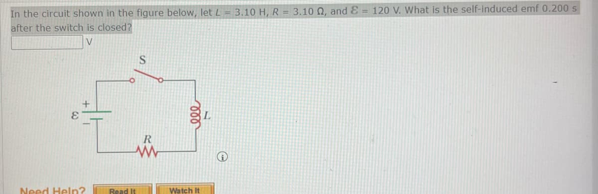 In the circuit shown in the figure below, let L = 3.10 H, R = 3.10 02, and E= 120 V. What is the self-induced emf 0.200 s
after the switch is closed?
V
+
Need Help?
S
R
www
Read It
Watch It