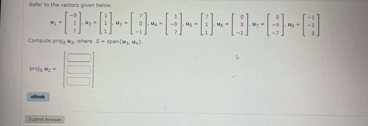Refer to the vectors given below.
7
-----------D-E-D
[]} - - - - - - - - - - - [1]. 4.
=
0 U4 -8
=
U6 = 8 u7 =
Compute projs u2, where S = span{u3, U4}.
projs u₂ =
=
eBook
Submit Answer
-1
4