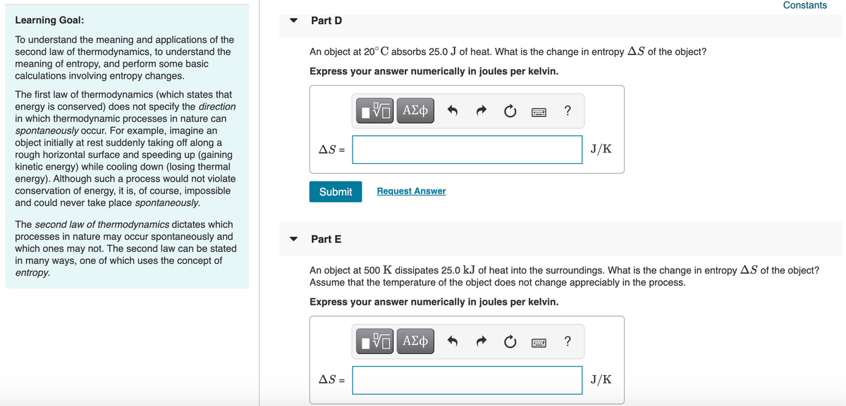 Constants
Learning Goal:
Part D
To understand the meaning and applications of the
second law of thermodynamics, to understand the
meaning of entropy, and perform some basic
calculations involving entropy changes.
An object at 20° C absorbs 25.0 J of heat. What is the change in entropy AS of the object?
Express your answer numerically in joules per kelvin.
The first law of thermodynamics (which states that
energy is conserved) does not specify the direction
in which thermodynamic processes in nature can
spontaneously occur. For example, imagine an
object initially at rest suddenly taking off along a
rough horizontal surface and speeding up (gaining
kinetic energy) while cooling down (losing thermal
energy). Although such a process would not violate
conservation of energy, it is, of course, impossible
and could never take place spontaneously.
Hν ΑΣφ
?
AS =
J/K
Submit
Request Answer
The second law of thermodynamics dictates which
processes in nature may occur spontaneously and
which ones may not. The second law can be stated
in many ways, one of which uses the concept of
entropy.
Part E
An object at 500 K dissipates 25.0 kJ of heat into the surroundings. What is the change in entropy AS of the object?
Assume that the temperature of the object does not change appreciably in the process.
Express your answer numerically in joules per kelvin.
?
AS =
J/K
