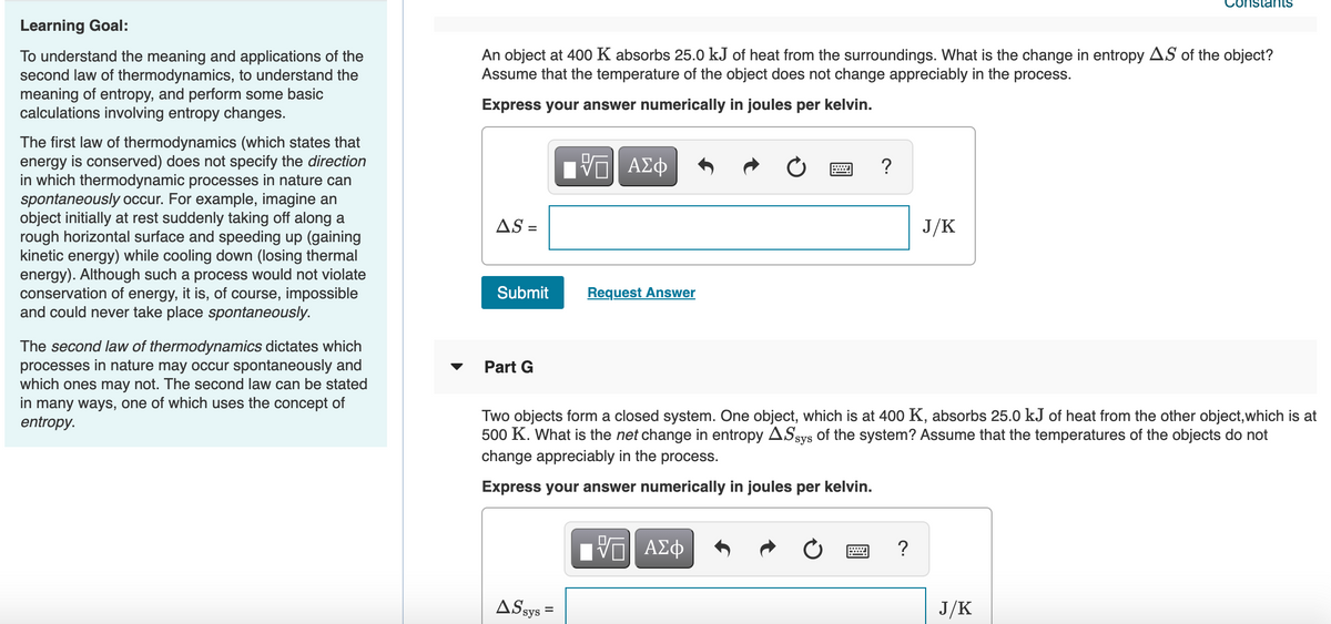 onstants
Learning Goal:
An object at 400 K absorbs 25.0 kJ of heat from the surroundings. What is the change in entropy AS of the object?
Assume that the temperature of the object does not change appreciably in the process.
To understand the meaning and applications of the
second law of thermodynamics, to understand the
meaning of entropy, and perform some basic
calculations involving entropy changes.
Express your answer numerically in joules per kelvin.
The first law of thermodynamics (which states that
energy is conserved) does not specify the direction
in which thermodynamic processes in nature can
spontaneously occur. For example, imagine an
object initially at rest suddenly taking off along a
rough horizontal surface and speeding up (gaining
kinetic energy) while cooling down (losing thermal
energy). Although such a process would not violate
conservation of energy, it is, of course, impossible
and could never take place spontaneously.
?
AS =
J/K
Submit
Request Answer
The second law of thermodynamics dictates which
processes in nature may occur spontaneously and
which ones may not. The second law can be stated
in many ways, one of which uses the concept of
entropy.
Part G
Two objects form a closed system. One object, which is at 400 K, absorbs 25.0 kJ of heat from the other object,which is at
500 K. What is the net change in entropy ASsys of the system? Assume that the temperatures of the objects do not
change appreciably in the process.
Express your answer numerically in joules per kelvin.
ΑΣφ
?
ASsys
J/K
