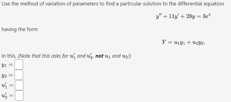 Use the method of variation of parameters to find a particular solution to the differential equation
y" + 11y' + 28y = 3e"
having the form
In this, (Note that this asks for u₁ and un, not u₁ and u2!)
Y1 =
Y2
u ₁
U₂ =
=
Y=
=u131+u232.