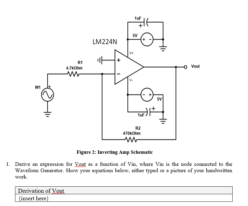 W1
R1
4.7kOhm
ww
1uF
LM224N
5V
F
V+
+
UF) |+
1uF
5V
R2
Vout
470kOhm
w
Figure 2: Inverting Amp Schematic
1. Derive an expression for Yout as a function of Vin, where Vin is the node connected to the
Waveform Generator. Show your equations below, either typed or a picture of your handwritten
work.
Derivation of Yout
{insert here}