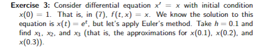 Exercise 3: Consider differential equation x = x with initial condition
x(0) = 1. That is, in (7), f(t, x) = x. We know the solution to this
equation is x(t) = et, but let's apply Euler's method. Take h = 0.1 and
find x₁, x2, and x3 (that is, the approximations for x(0.1), x(0.2), and
x(0.3)).
