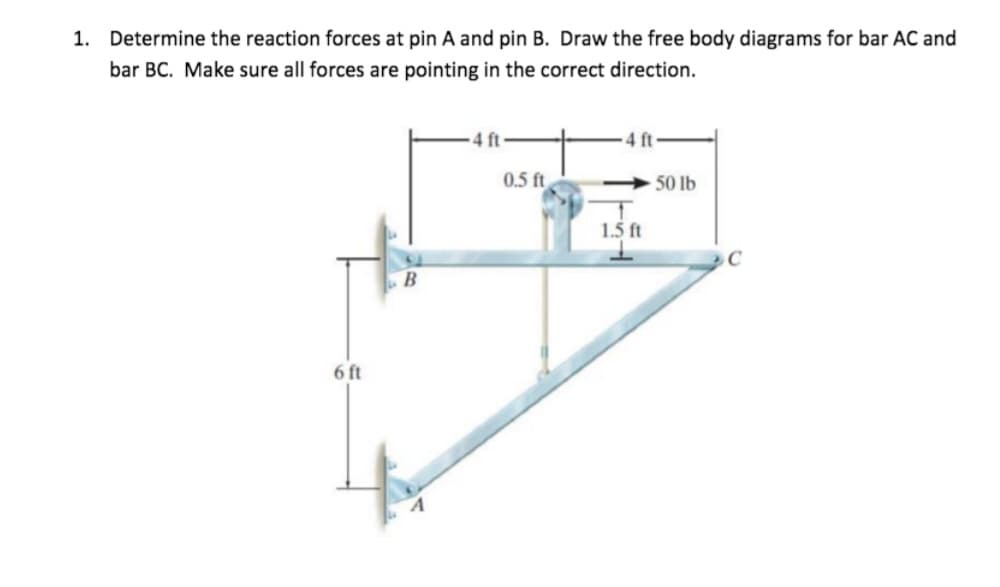 1. Determine the reaction forces at pin A and pin B. Draw the free body diagrams for bar AC and
bar BC. Make sure all forces are pointing in the correct direction.
6 ft
B
0.5 ft
<-50 lb
1
1.5 ft