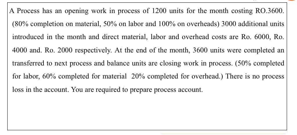 A Process has an opening work in process of 1200 units for the month costing RO.3600.
(80% completion on material, 50% on labor and 100% on overheads) 3000 additional units
introduced in the month and direct material, labor and overhead costs are Ro. 6000, Ro.
4000 and. Ro. 2000 respectively. At the end of the month, 3600 units were completed an
transferred to next process and balance units are closing work in process. (50% completed
for labor, 60% completed for material 20% completed for overhead.) There is no process
loss in the account. You are required to prepare process account.