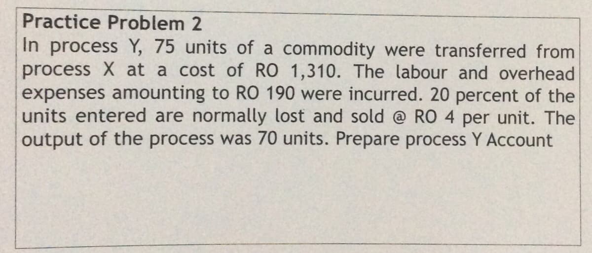 Practice Problem 2
In process Y, 75 units of a commodity were transferred from
process X at a cost of RO 1,310. The labour and overhead
expenses amounting to RO 190 were incurred. 20 percent of the
units entered are normally lost and sold @ RO 4 per unit. The
output of the process was 70 units. Prepare process Y Account
