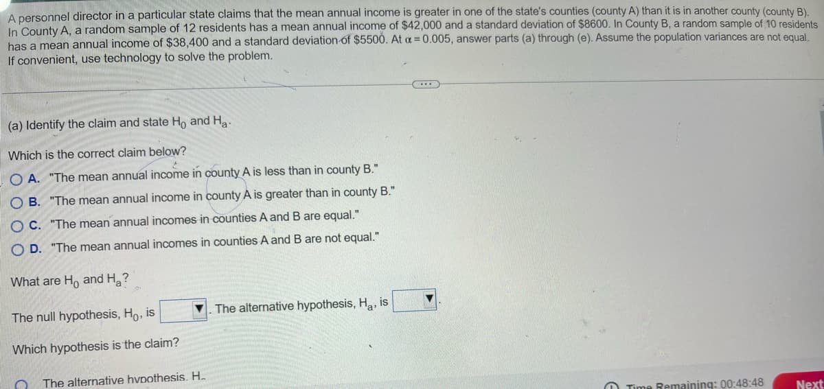 A personnel director in a particular state claims that the mean annual income is greater in one of the state's counties (county A) than it is in another county (county B).
In County A, a random sample of 12 residents has a mean annual income of $42,000 and a standard deviation of $8600. In County B, a random sample of 10 residents
has a mean annual income of $38,400 and a standard deviation of $5500. At a = 0.005, answer parts (a) through (e). Assume the population variances are not equal.
If convenient, use technology to solve the problem.
(a) Identify the claim and state Ho and Ha
Which is the correct claim below?
OA. "The mean annual income in county A is less than in county B."
OB. "The mean annual income in county A is greater than in county B."
OC. "The mean annual incomes in counties A and B are equal."
OD. "The mean annual incomes in counties A and B are not equal."
What are Ho and Ha?
The null hypothesis, Ho, is
Which hypothesis is the claim?
The alternative hypothesis, Ha, is
The alternative hypothesis. H.
Time Remaining: 00:48:48
Next