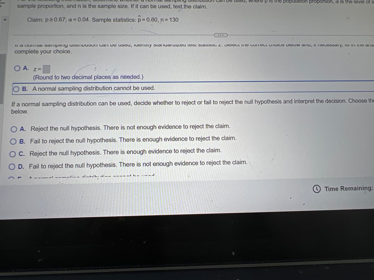 sample proportion, and n is the sample size. If it can be used, test the claim.
Claim: p≥ 0.67; a=0.04. Sample statistics: p = 0.60, n = 130
population proportion, a is the level of s
Il a vial day at iy stara 2. WITCHVICE DEIUW, say, t
complete your choice.
OA. z=
(Round to two decimal places as needed.)
OB. A normal sampling distribution cannot be used.
If a normal sampling distribution can be used, decide whether to reject or fail to reject the null hypothesis and interpret the decision. Choose the
below.
OA. Reject the null hypothesis. There is not enough evidence to reject the claim.
O
B. Fail to reject the null hypothesis. There is enough evidence to reject the claim.
OC. Reject the null hypothesis. There is enough evidence to reject the claim.
OD. Fail to reject the null hypothesis. There is not enough evidence to reject the claim.
37
Time Remaining:
