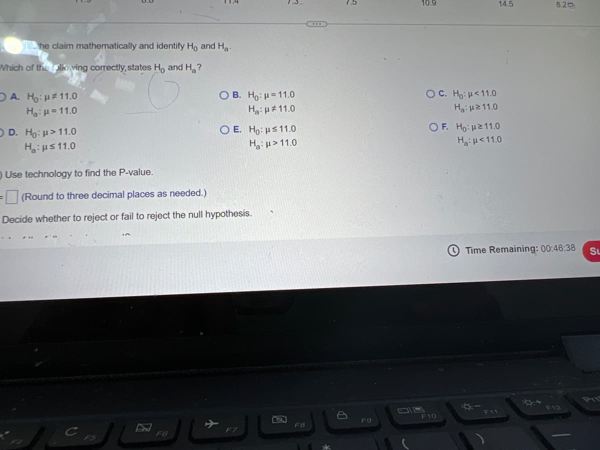 She claim mathematically and identify Ho and Ha-
Which of the following correctly, states Ho and Ha?
OA. Ho: 11.0
Ha H=11.0
OD. Ho H>11.0
Ha H≤11.0
Use technology to find the P-value.
=(Round to three decimal places as needed.)
OB. Ho: H=11.0
H: 11.0
O E. Ho: ≤11.0
H: >11.0
Decide whether to reject or fail to reject the null hypothesis.
7.5
10.9
14.5
8.20
OC. Ho: H<11.0
Нa: ≥11.0
OF. Ho: H≥11.0
Ha: <11.0
Time Remaining: 00:46:38
SL
110
Pri
C
FJ
F5
F6
F7
F8
F9
F10
F11
F12