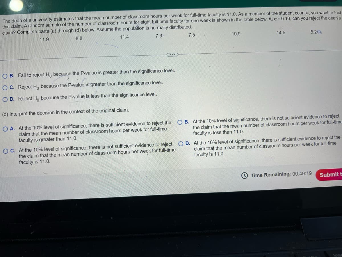 The dean of a university estimates that the mean number of classroom hours per week for full-time faculty is 11.0. As a member of the student council, you want to test
this claim. A random sample of the number of classroom hours for eight full-time faculty for one week is shown in the table below. At a = 0.10, can you reject the dean's
claim? Complete parts (a) through (d) below. Assume the population is normally distributed.
11.9
8.8
11.4
7.3-
7.5
10.9
14.5
8.2吋
OB. Fail to reject Ho because the P-value is greater than the significance level.
OC. Reject Ho because the P-value is greater than the significance level.
OD. Reject Ho because the P-value is less than the significance level.
(d) Interpret the decision in the context of the original claim.
OA. At the 10% level of significance, there is sufficient evidence to reject the
claim that the mean number of classroom hours per week for full-time
faculty is greater than 11.0.
O C. At the 10% level of significance, there is not sufficient evidence to reject
the claim that the mean number of classroom hours per week for full-time
faculty is 11.0.
OB. At the 10% level of significance, there is not sufficient evidence to reject
the claim that the mean number of classroom hours per week for full-time
faculty is less than 11.0.
OD.
claim that the mean number of classroom hours per week for full-time
At the 10% level of significance, there is sufficient evidence to reject the
faculty is 11.0.
Time Remaining: 00:49:19
Submit t
Ins
