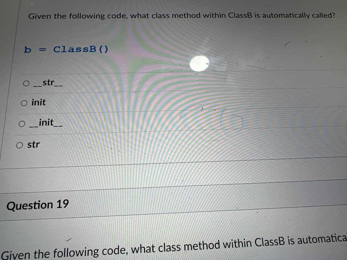 Given the following code, what class method within ClassB is automatically called?
b = ClassB ()
str__
○ init
_init__
O str
Question 19
Given the following code, what class method within ClassB is automatical