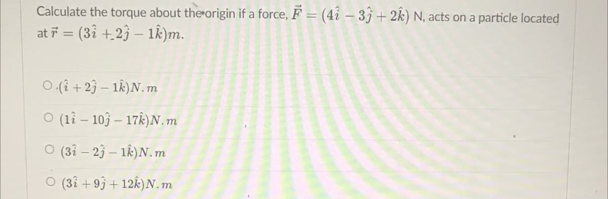 Calculate the torque about the origin if a force, F = (42 - 33 + 2k) N, acts on a particle located
at 7 = (3î +27 − 1k)m.
O.(+23-1k) N.m
O (12-103-17) N.m
O (32-23 - 1k) N.m
O (32 +93 +12k) N.m