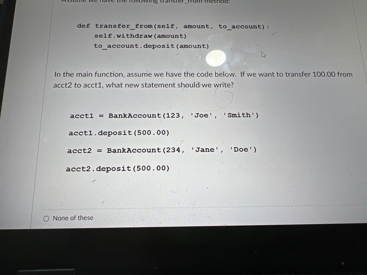 om method:
def transfer_from (self, amount, to_account):
self.withdraw (amount)
to_account. deposit (amount)
In the main function, assume we have the code below. If we want to transfer 100.00 from
acct2 to acct1, what new statement should we write?
acct1 = BankAccount (123, 'Joe', ' Smith')
acct1.deposit (500.00)
acct2 = BankAccount (234,
'Jane', 'Doe')
acct2. deposit (500.00)
O None of these