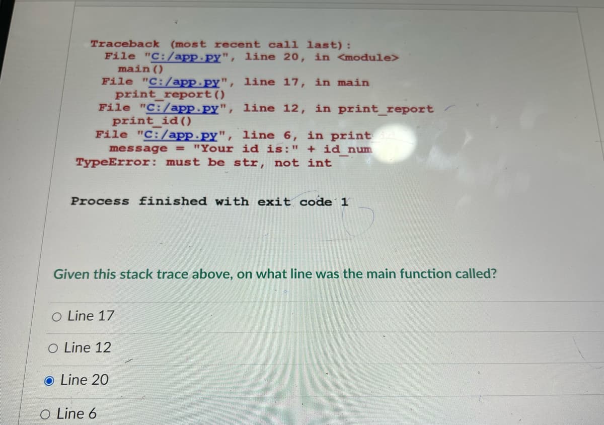 Traceback (most recent call last):
File "C:/app.py", line 20, in <module>
main()
File "C:/app.py", line 17, in main
print report ()
File "C:/app.py", line 12, in print_report
print_id()
File "C:/app.py", line 6, in print a
message = "Your id is: " + id num
TypeError: must be str, not int
Process finished with exit code 1
Given this stack trace above, on what line was the main function called?
O Line 17
O Line 12
● Line 20
O Line 6