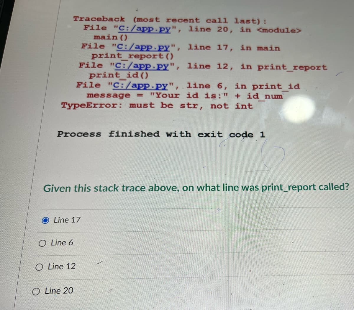 Traceback (most recent call last):
File "C:/app.py", line 20, in <module>
main()
File "C:/app.py", line 17, in main
print_report()
File "C:/app.py", line 12, in print_report
print_id()
File "C:/app.py", line 6, in print_id
message = "Your id is:" + id num
TypeError: must be str, not int
Process finished with exit code 1
Given this stack trace above, on what line was print_report called?
Line 17
O Line 6
O Line 12
O Line 20