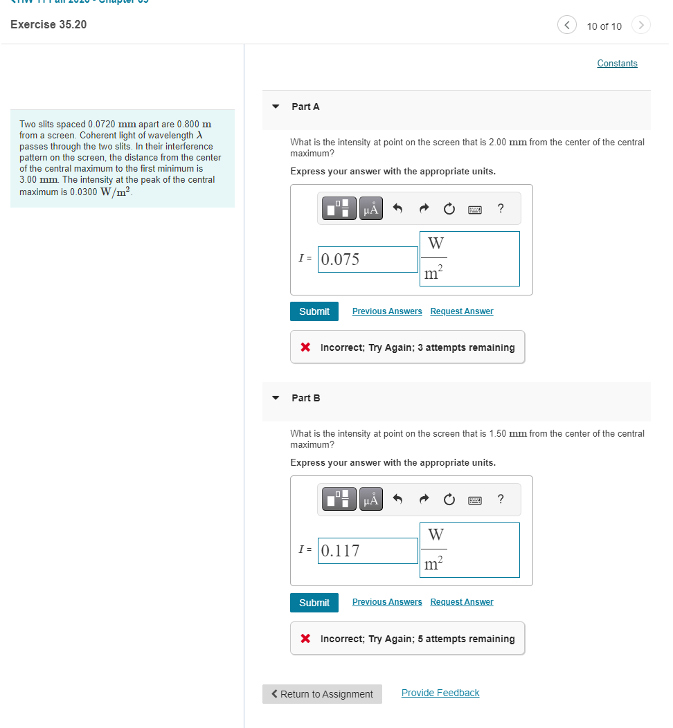 Exercise 35.20
Two slits spaced 0.0720 mm apart are 0.800 m
from a screen. Coherent light of wavelength X
passes through the two slits. In their interference
pattern on the screen, the distance from the center
of the central maximum to the first minimum is
3.00 mm. The intensity at the peak of the central
maximum is 0.0300 W/m².
Part A
What is the intensity at point on the screen that is 2.00 mm from the center of the central
maximum?
Express your answer with the appropriate units.
F
I= 0.075
Submit
Part B
μA
O
Previous Answers Request Answer
X Incorrect; Try Again; 3 attempts remaining
W
₂2
m²
■ μA
I= 0.117
What is the intensity at point on the screen that is 1.50 mm from the center of the central
maximum?
Express your answer with the appropriate units.
W
m²
?
Submit Previous Answers Request Answer
< Return to Assignment Provide Feedback
10 of 10
?
X Incorrect; Try Again; 5 attempts remaining
Constants