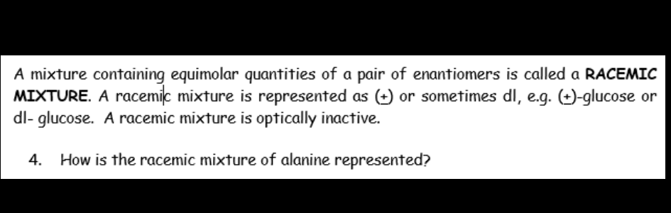 A mixture containing equimolar quantities of a pair of enantiomers is called a RACEMIC
MIXTURE. A racemic mixture is represented as (+) or sometimes dl, e.g. (+)-glucose or
dl- glucose. A racemic mixture is optically inactive.
4.
How is the racemic mixture of alanine represented?
