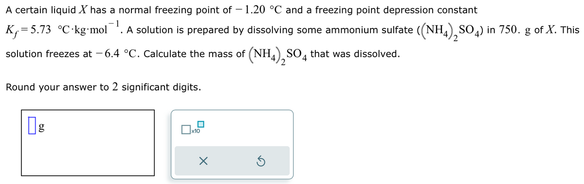 A certain liquid X has a normal freezing point of -1.20 °C and a freezing point depression constant
-1
K₁=5.73 °C kg-mol . A solution is prepared by dissolving some ammonium sulfate ((NH4), SO4) in 750. g of X. This
solution freezes at -6.4 °C. Calculate the mass of (NH4) SO4 that was dissolved.
Round your answer to 2 significant digits.
g
x10
X
Ś