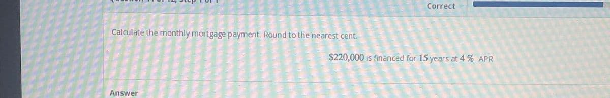 Calculate the monthly mortgage payment. Round to the nearest cent.
Answer
Correct
$220,000 is financed for 15 years at 4% APR