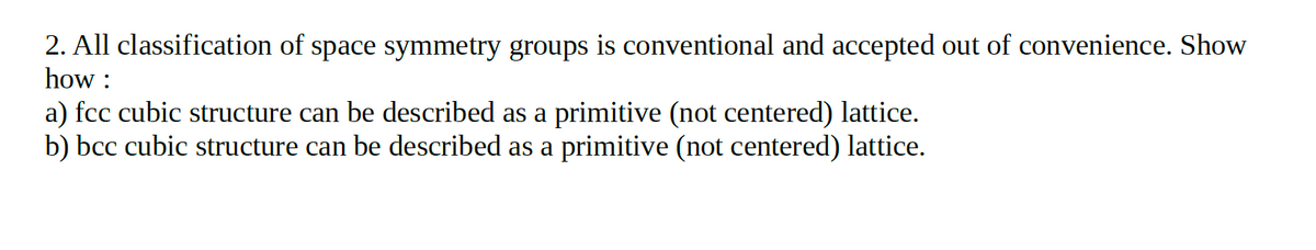 2. All classification of space symmetry groups is conventional and accepted out of convenience. Show
how :
a) fcc cubic structure can be described as a primitive (not centered) lattice.
b) bcc cubic structure can be described as a primitive (not centered) lattice.