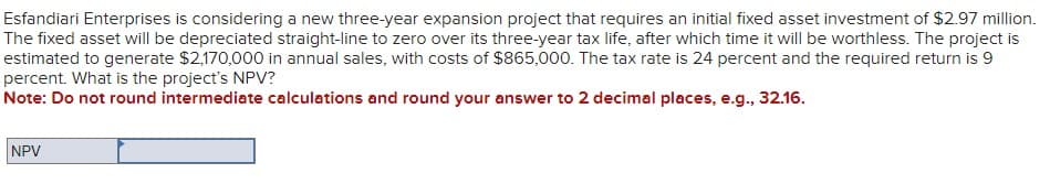 Esfandiari Enterprises is considering a new three-year expansion project that requires an initial fixed asset investment of $2.97 million.
The fixed asset will be depreciated straight-line to zero over its three-year tax life, after which time it will be worthless. The project is
estimated to generate $2,170,000 in annual sales, with costs of $865,000. The tax rate is 24 percent and the required return is 9
percent. What is the project's NPV?
Note: Do not round intermediate calculations and round your answer to 2 decimal places, e.g., 32.16.
NPV