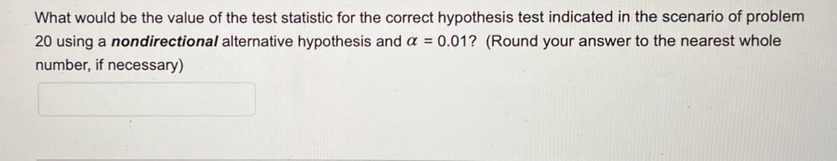 What would be the value of the test statistic for the correct hypothesis test indicated in the scenario of problem
20 using a nondirectional alternative hypothesis and a = 0.01? (Round your answer to the nearest whole
number, if necessary)